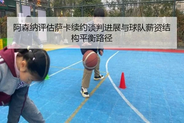 阿森纳评估萨卡续约谈判进展与球队薪资结构平衡路径