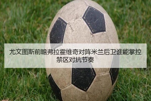 尤文图斯前瞻弗拉霍维奇对阵米兰后卫谁能掌控禁区对抗节奏
