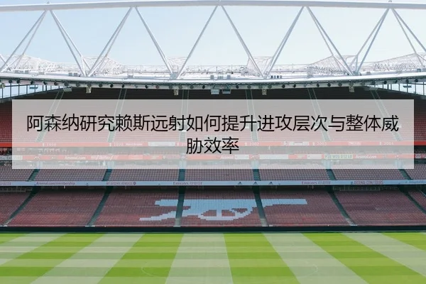 阿森纳研究赖斯远射如何提升进攻层次与整体威胁效率