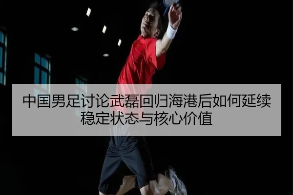 中国男足讨论武磊回归海港后如何延续稳定状态与核心价值