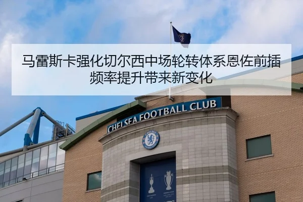 马雷斯卡强化切尔西中场轮转体系恩佐前插频率提升带来新变化